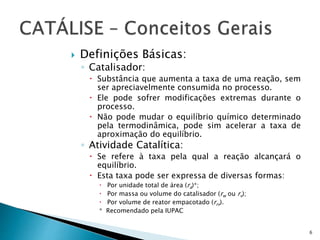  Definições Básicas:
◦ Catalisador:
 Substância que aumenta a taxa de uma reação, sem
ser apreciavelmente consumida no processo.
 Ele pode sofrer modificações extremas durante o
processo.
 Não pode mudar o equilíbrio químico determinado
pela termodinâmica, pode sim acelerar a taxa de
aproximação do equilíbrio.
◦ Atividade Catalítica:
 Se refere à taxa pela qual a reação alcançará o
equilíbrio.
 Esta taxa pode ser expressa de diversas formas:
 Por unidade total de área (ra)*;
 Por massa ou volume do catalisador (rw ou rv);
 Por volume de reator empacotado (rrv).
* Recomendado pela IUPAC
6
 