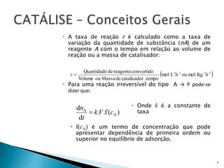  A taxa de reação r é calculado como a taxa de
variação da quantidade de substância (nA) de um
reagente A com o tempo em relação ao volume de
reação ou a massa de catalisador:
 Para uma reação irreversível do tipo A → P pode-se
dizer que:
 Onde k é a constante de
taxa
 f(cA) é um termo de concentração que pode
apresentar dependência de primeira ordem ou
superior no equilíbrio de adsorção.
7
 1-1-1-1-
hKgmolouhLmol
tempo.rcatalisadodeMassaouVolume
convertidoreagentedeQuantidade
r
)(f..
d
d
A
A
cVk
t
n

 