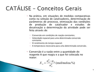  Na prática, em situações de medidas comparativas
como na seleção de catalisadores, determinação de
parâmetros de processo, otimização das condições
de produção de catalisador e estudos de
desativação a determinação da atividade pode ser
feita através de:
 Conversão em condições de reação constantes;
 Velocidade espacial para uma determinada conversão
constante;
 O rendimento do tempo espacial;
 A temperatura necessária para uma determinada conversão.
 Conversão é a razão entre a quantidade do
reagente A que reagiu e a que foi colocada no
reator:
9
)%oumol/mol(0
0
A
AA
A
n
nn
X


 