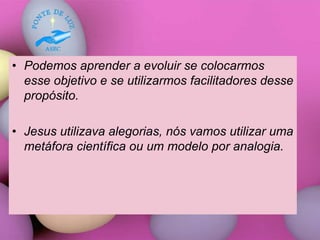 • Podemos aprender a evoluir se colocarmos
esse objetivo e se utilizarmos facilitadores desse
propósito.
• Jesus utilizava alegorias, nós vamos utilizar uma
metáfora científica ou um modelo por analogia.
 