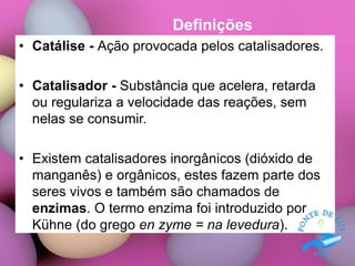Definições
• Catálise - Ação provocada pelos catalisadores.
• Catalisador - Substância que acelera, retarda
ou regulariza a velocidade das reações, sem
nelas se consumir.
• Existem catalisadores inorgânicos (dióxido de
manganês) e orgânicos, estes fazem parte dos
seres vivos e também são chamados de
enzimas. O termo enzima foi introduzido por
Kühne (do grego en zyme = na levedura).
 