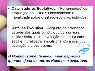 • Catalisadores Evolutivos - “Ferramentas” de
ampliação da lucidez, discernimento e
moralidade sobre o estado evolutivo individual.
• Catálise Evolutiva - Conjunto de processos
através dos quais o indivíduo ganha mais
lucidez sobre a sua evolução e a aplica com
ética e moralidade, impulsionando a sua
evolução e a dos outros.
O Homem somente evolui mais depressa
quando ajuda os outros Homens a evoluírem.
 