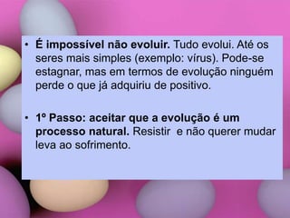 • É impossível não evoluir. Tudo evolui. Até os
seres mais simples (exemplo: vírus). Pode-se
estagnar, mas em termos de evolução ninguém
perde o que já adquiriu de positivo.
• 1º Passo: aceitar que a evolução é um
processo natural. Resistir e não querer mudar
leva ao sofrimento.
 
