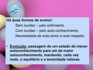 Há duas formas de evoluir:
Sem lucidez – pelo sofrimento.
Com lucidez – pelo auto-conhecimento.
Necessidade de auto-amor e auto-respeito.
• Evolução: passagem de um estado de menor
autoconhecimento para um de maior
autoconhecimento, mantendo, cada vez
mais, o equilíbrio e a serenidade íntimas.
 