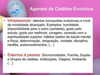 Agentes de Catálise Evolutiva
• Intrapessoais: talentos (conquistas evolutivas) e nível
de moralidade alcançado. Exemplos: humildade,
disponibilidade para o outro (caridade), gosto pelo
estudo, gosto por melhorar, coragem, conexão com a
espiritualidade superior, hábitos sadios de saúde mental
e física, determinação, resignação, vontade, disciplina,
neofilia, autoinvestimentos, (…)
• Externos à pessoa: Sincronicidades, Família, Duplas
e Grupos de catálise, Instituições, Viagens, Ambiente
(…)
 