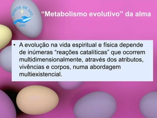 “Metabolismo evolutivo” da alma
• A evolução na vida espiritual e física depende
de inúmeras “reações catalíticas” que ocorrem
multidimensionalmente, através dos atributos,
vivências e corpos, numa abordagem
multiexistencial.
 