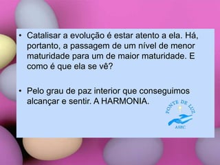 • Catalisar a evolução é estar atento a ela. Há,
portanto, a passagem de um nível de menor
maturidade para um de maior maturidade. E
como é que ela se vê?
• Pelo grau de paz interior que conseguimos
alcançar e sentir. A HARMONIA.
 