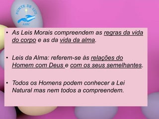 • As Leis Morais compreendem as regras da vida
do corpo e as da vida da alma.
• Leis da Alma: referem-se às relações do
Homem com Deus e com os seus semelhantes.
• Todos os Homens podem conhecer a Lei
Natural mas nem todos a compreendem.
 