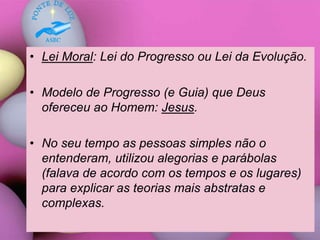 • Lei Moral: Lei do Progresso ou Lei da Evolução.
• Modelo de Progresso (e Guia) que Deus
ofereceu ao Homem: Jesus.
• No seu tempo as pessoas simples não o
entenderam, utilizou alegorias e parábolas
(falava de acordo com os tempos e os lugares)
para explicar as teorias mais abstratas e
complexas.
 