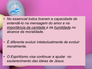 • No essencial todos tiveram a capacidade de
entendê-lo na mensagem do amor e na
importância da caridade e da humildade no
alcance da moralidade.
• É diferente evoluir intelectualmente de evoluir
moralmente.
• O Espiritismo visa continuar a ajudar no
esclarecimento das ideias de Jesus.
 