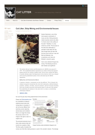 Twitter
CAT LITTER THE WRONG CHOICE COULD KILL YOUR CAT
Home About Us Cat Litter & Automatic Litter Boxes: Overview Contact Privacy Policy Articles
Image Courtesy www.anniekatec.blogspot.com
TAGS
cat litter, clump,
ecology,
environment, strip
mine, strip mining,
surface mines,
surface mining
control
Cat Litter, Strip Mining and Environmental Issues
by kapush on November 8th, 2011
Sodium Bentonite is one of the
most popular constituents of
clump cat litter. Mining bentonite
makes business sense only when
it is found close to the surface of
the earth. Therefore, it is strip
mined for cat litter. The top layer of
the earth (the overburden) is
removed to take away the clay.
Even though there are laws that
the land must be left as it was and
filled and flattened, how
scrupulously such laws are
followed is anyone’s guess.
Coal is also obtained through strip
mining. The following excerpt is
both relevant and significant:
The Surface Mining Control and Reclamation Act (SMCRA) was passed in
1977. This established federal regulations for surface mining and required
federal permits for mining on federal land. The act also created the Office
of Surface Mining (under the Department of the Interior) which was charged
with restoring abandoned surface mines and enforcing the SMCRA
regulations.
Difficulties with Reclamation Efforts
In general, however, reclamation can be very difficult. This is because the
original ecosystem removed by the strip mine represents a delicate balance
of plants, animals, microbes, and soil nutrients, and soil structure resulting
from eons of plant succession and nutrient fluxes in and out of the system.
Re-establishing this balance in the short-term is at best a scientifically
challenging endeavor.
(NMSEA.ORG)
So much for post strip mining replenishment of the environment.
Please visit Polarintertia.com
for a wonderful (or hideous)
slideshow about what strip
mining does to mountains. It
will not be very different from
watching scenes depicting
animal abuse and mutilation.
Here is an image that shows
the process (Click on the
image on the right to view it in
original size).
The extracted bentonite clay is
dried under extreme heat and
turned into a powder or flake.
The finer quality of powder that
comes out of the litter making process is used in the cosmetic industry. The damage
 