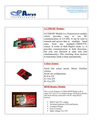 1 
Visit us @ www.thearyatechnologies.com 
Email: aryaprotech@gmail.com / 
info@thearyatechnologies.com 
Contact us@ 0253-2512131 
Wireless Serial Communication RF Modem, 2.4 GHz, 30 meter range 
Overview 
CC2500 RF Module is a Transreceiver module which provides easy to use RF communication at 2.4 GHz. It can be used to transmit and receive data at multiple baud rates from any standard CMOS/TTL source. It works in Half Duplex mode i.e. it provides communication in both directions, but only one direction at same time (not simultaneously). This switching from receiver to transmitter mode is done automatically. 
RF Module can be used for applications that need two way wireless data transmission. It features high data rate and longer transmission distance. The communication protocol is self controlled and completely transparent to user interface. The module can be embedded to your current design so that wireless communication can be set up easily.  