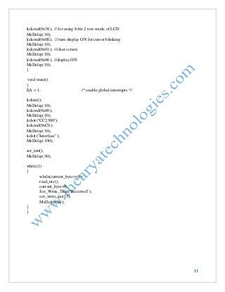 11 
lcdcmd(0x38); // for using 8-bit 2 row mode of LCD 
MsDelay(10); 
lcdcmd(0x0E); // turn display ON for cursor blinking 
MsDelay(10); 
lcdcmd(0x01); //clear screen 
MsDelay(10); 
lcdcmd(0x06); //display ON 
MsDelay(10); 
} 
void main() 
{ 
EA = 1; /* enable global interrupts */ 
lcdinit(); 
MsDelay(10); 
lcdcmd(0x80); 
MsDelay(10); 
lcdstr("CC2500"); 
lcdcmd(0xC0); 
MsDelay(10); 
lcdstr("Interface"); 
MsDelay(100); 
ser_init(); 
MsDelay(50); 
while(1) 
{ 
while(current_byte==0); 
read_ntc(); 
current_byte=0; 
Ser_Write_Text("Recieved"); 
ser_write_no(13); 
MsDelay(10); 
} 
}  
