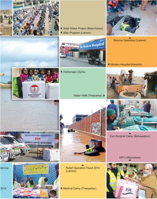 Aftar Program (Lahore)
Rescue Operation (Lahore)
Solar Water Project (Balochistan)
Modern Hospital (Karachi)
Water Well (Tharparkar)
Orphanage (Syria)
Eye Surgical Camp (Bahawalpur)
IDP’s (Waziristan)
Relief Operation Flood 2014
(Lahore)
Service
Medical Camp (Tharparkar)2014
 
