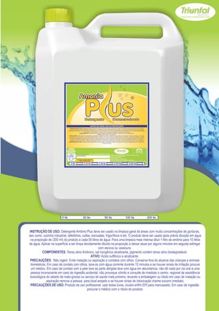 INSTRUÇÃO DE USO: Detergente Amônio Plus deve ser usado na limpeza geral de áreas com muita concentrações de gorduras, tais como: cozinha
                                   industrial, refeitórios, coifas, bancadas, frigoríficos e etc. O produto deve ser usado após prévia diluição em água na proporção de (300 ml) do produto a
                                  cada 05 litros de água. Para uma limpeza mais intensa diluir 1 litro de amônio para 10 litros de água. Aplicar na superfície a ser limpa devidamente diluído
                                                                    na proporção e deixar atuar por alguns minutos em seguida esfregar com escova ou vassoura.
                                                          COMPONENTES: Tenso ativo Aniônico, sal inorgânico alcalizante, pigmento contém tenso ativo biodegradável.
                                                                                                  ATIVO: Ácido sulfônico e alcalizante.
                                   PRECAUÇÕES : Não ingerir. Evite inalação ou aspiração e contatos com olhos. Conserve fora do alcance das crianças e animais domésticos. Em caso
                                   de contato com olhos, lave-os com água corrente durante 15 minutos e se houver sinais de irritação procure um médico. Em caso de contato com a pele
                                   lave as parte atingida lave com água em abundancia, não dê nada por via oral a uma pessoa inconsciente em caso de ingestão acidental, não provoque
                                      vômito e consulte de imediato o centro regional de assistência toxicológica do estado de mato-grosso ou serviço de saúde mais próximo, levando a
                                   embalagem ou rótulo em caso de inalação ou aspiração remova a pessoa para local arejado e se houver sinais de intoxicação chame socorro imediato.
                                  PRECAUÇÕES DE USO: Produto de uso profissional, usar botas luvas, óculos enfim EPI para manuseado. Em caso de ingestão procurar o médico com
                                                                                                           o rótulo do produto.



                                 USE SEMPRE OS
                               EPI`s NECESSÁRIOS.                                                                                                                                SAC
                             BOM PARA SUA EMPRESA,                                                                                                                         (065) 3667-2351
                                                                                                                                                                           (065) 9952-2027
                               MELHOR PARA VOCÊ.
                                                                           www.triunfalquimica.com.br
                                                                                                                        Batista e Batista de Souza Indústria e Comércio - ME
                                                     LOTE DO PRODUTO                                                    CNPJ - 07.221.788/0001-05
                                                                                                                        End. Rua 22, N° 50
                                                                                                                        Bairro Pedra 90 - Cuiabá - MT
                                                      VALIDADE: 3 ANOS A PARTIR DA                                      Produto Notificado pela Vigilância Sanitária
                                                          DATA DE FABRICAÇÃO:
                                                                                                                        Químico Responsável: Paulo C. F. Silva CRQ16.400.188 XVI Região

                                      5 lts                          20 lts                        50 lts                        100 lts                        200 lts




                         5 lts                                  20 lts                                     50 lts                                     100 lts                                    200 lts




 INSTRUÇÃO DE USO: Detergente Amônio Plus deve ser usado na limpeza geral de áreas com muita concentrações de gorduras,
tais como: cozinha industrial, refeitórios, coifas, bancadas, frigoríficos e etc. O produto deve ser usado após prévia diluição em água
  na proporção de (300 ml) do produto a cada 05 litros de água. Para uma limpeza mais intensa diluir 1 litro de amônio para 10 litros
de água. Aplicar na superfície a ser limpa devidamente diluído na proporção e deixar atuar por alguns minutos em seguida esfregar
                                                        com escova ou vassoura.
           COMPONENTES: Tenso ativo Aniônico, sal inorgânico alcalizante, pigmento contém tenso ativo biodegradável.
                                                   ATIVO: Ácido sulfônico e alcalizante.
 PRECAUÇÕES : Não ingerir. Evite inalação ou aspiração e contatos com olhos. Conserve fora do alcance das crianças e animais
  domésticos. Em caso de contato com olhos, lave-os com água corrente durante 15 minutos e se houver sinais de irritação procure
  um médico. Em caso de contato com a pele lave as parte atingida lave com água em abundancia, não dê nada por via oral a uma
  pessoa inconsciente em caso de ingestão acidental, não provoque vômito e consulte de imediato o centro regional de assistência
 toxicológica do estado de mato-grosso ou serviço de saúde mais próximo, levando a embalagem ou rótulo em caso de inalação ou
              aspiração remova a pessoa para local arejado e se houver sinais de intoxicação chame socorro imediato.
  PRECAUÇÕES DE USO: Produto de uso profissional, usar botas luvas, óculos enfim EPI para manuseado. Em caso de ingestão
                                                procurar o médico com o rótulo do produto.
 