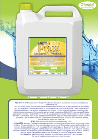 Z




                                  USE SEMPRE OS
                                EPI`s NECESSÁRIOS.                                                                                                        SAC
                              BOM PARA SUA EMPRESA,                                                                                                  (065) 3667-2351
                                                                                                                                                     (065) 9952-2027
                                MELHOR PARA VOCÊ.
                                                                            www.triunfalquimica.com.br
                                                                                                         Batista e Batista de Souza Indústria e Comércio - ME
                                                      LOTE DO PRODUTO                                    CNPJ - 07.221.788/0001-05
                                                                                                         End. Rua 22, N° 50
                                                                                                         Bairro Pedra 90 - Cuiabá - MT
                                                       VALIDADE: 3 ANOS A PARTIR DA                      Produto Notificado pela Vigilância Sanitária
                                                           DATA DE FABRICAÇÃO:
                                                                                                         Químico Responsável: Paulo C. F. Silva CRQ16.400.188 XVI Região

                                       5 lts                          20 lts              50 lts                100 lts                    200 lts




                           5 lts                                  20 lts                       50 lts                              100 lts                                 200 lts



    INDICAÇÃO DE USO: Líquido vermelho claro de PH ácido, composto de tenso ativo aniônico, removedor (agente limpador)
                                                            controlador de PH.
  Limpa Plus Limpeza Pesada deve ser usado na limpeza para remover manchas de cera de pedras e similares etc. Propriedades:
    Fácil diluição excelente poder de limpeza e remoção, não contém perfume. Instrução de Uso: aplicar o produto previamente na
    diluição adequada para o grau de sujeira esperando por mais ou menos 5 minutos em seguida começar o produto de remoção
  através de vassouras ou escova, informamos ainda que para sujidade pesada usar a diluição de 1 litro do produto para 5 de água,
 para sujidade média diluir 1 litro do produto para 10 litros de água, para sujidade leve diluir 1 litro do produto para 15 litros de água.
Preparação a Solução: Dado a fácil diluição do Limpa Plus limpeza pesada dispensa recomendações especiais bastando adicioná-lo
    a água e agitar e aplicar conforme o indicado. Especificação Técnica: Aspecto/líquido viscoso cor incolor “levemente vermelho,
                                             devido ao ácido PH (sol.1%) esta entre 3.5/4.5
                                  ATIVO: Acido sulfônico, acido fluoridrico, nomil-fenol-etoxilado e H2O.
  PRECAUÇÕES: Não ingerir. Evite inalação ou aspiração e contatos com olhos. Conserve fora do alcance das crianças e animais
  domésticos. Em caso de contato com olhos, lave-os com água corrente durante 15 minutos e se houver sinais de irritação procure
  um medico. Em caso de contato com a pele lave as parte atingida lave com água em abundancia, não dê nada por via oral a uma
  pessoa inconsciente em caso de ingestão acidental, não provoque vômito e consulte de imediato o centro regional de assistência
 toxicológica do estado de mato-grosso ou serviço de saúde mais próximo, levando a embalagem ou rótulo em caso de inalação ou
                aspiração remova a pessoa para local arejado e se houver sinais de intoxicação chame socorro imediato.
               PRECAUÇÕES DE USO: Produto de uso profissional, usar botas luvas, óculos enfim EPI para manuseá-lo.
                                    Em caso de ingestão procurar o médico com o rótulo do produto.
 