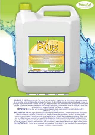 INDICAÇÃO DE USO: Detergente Limpa Plus Alumínio deve ser usado na limpeza geral de alumínios com muita concentrações de gorduras, tais como:
                                   cozinha industrial, bancadas, frigoríficos e etc. O produto deve ser usado após prévia diluição em água na proporção de (300 ml) do produto a cada 05
                                 litros de água. Para uma limpeza mais intensa diluir 1 litro de Limpa Plus Alumínio para 5 litros de água. Aplicar na superfície a ser limpa com esponja ou
                                             esponja de aço devidamente diluído na proporção e deixar atuar por alguns minutos em seguida esfregar com escova ou vassoura.
                                                    COMPONENTES: Tenso ativo Aniônico, sal inorgânico alcalizante, trieta, pigmento contém tenso ativo biodegradável.
                                                                                                  ATIVO: Trieta e alcalizante.
                                   PRECAUÇÕES DE USO: Não ingerir. Evite inalação ou aspiração e contatos com olhos. Conserve fora do alcance das crianças e animais domésticos.
                                   Em caso de contato com olhos, lave-os com água corrente durante 15 minutos e se houver sinais de irritação procure um médico. Em caso de contato
                                com a pele lave as parte atingida lave com água em abundancia, não dê nada por via oral a uma pessoa inconsciente em caso de ingestão acidental, não
                                     provoque vômito e consulte de imediato o centro regional de assistência toxicológica do estado de mato-grosso ou serviço de saúde mais próximo,
                                 levando a embalagem ou rótulo em caso de inalação ou aspiração remova a pessoa para local arejado e se houver sinais de intoxicação chame socorro
                                                                                                            imediato.
                                PRECAUÇÕES DE USO: Produto de uso profissional, usar botas luvas, óculos enfim EPI para manuseado. Em caso de ingestão procurar o médico com
                                                                                                      o rótulo do produto.


                               USE SEMPRE OS
                             EPI`s NECESSÁRIOS.                                                                                                                                SAC
                           BOM PARA SUA EMPRESA,                                                                                                                         (065) 3667-2351
                                                                                                                                                                         (065) 9952-2027
                             MELHOR PARA VOCÊ.
                                                                         www.triunfalquimica.com.br
                                                                                                                      Batista e Batista de Souza Indústria e Comércio - ME
                                                   LOTE DO PRODUTO                                                    CNPJ - 07.221.788/0001-05
                                                                                                                      End. Rua 22, N° 50
                                                                                                                      Bairro Pedra 90 - Cuiabá - MT
                                                    VALIDADE: 3 ANOS A PARTIR DA                                      Produto Notificado pela Vigilância Sanitária
                                                        DATA DE FABRICAÇÃO:
                                                                                                                      Químico Responsável: Paulo C. F. Silva CRQ16.400.188 XVI Região

                                    5 lts                          20 lts                        50 lts                        100 lts                        200 lts




                       5 lts                                  20 lts                                     50 lts                                     100 lts                                    200 lts



  INDICAÇÃO DE USO: Detergente Limpa Plus Alumínio deve ser usado na limpeza geral de alumínios com muita concentrações
 de gorduras, tais como: cozinha industrial, bancadas, frigoríficos e etc. O produto deve ser usado após prévia diluição em água na
proporção de (300 ml) do produto a cada 05 litros de água. Para uma limpeza mais intensa diluir 1 litro de Limpa Plus Alumínio para
 5 litros de água. Aplicar na superfície a ser limpa com esponja ou esponja de aço devidamente diluído na proporção e deixar atuar
                                  por alguns minutos em seguida esfregar com escova ou vassoura.
         COMPONENTES: Tenso ativo Aniônico, sal inorgânico alcalizante, trieta, pigmento contém tenso ativo biodegradável.
                                                       ATIVO: Trieta e alcalizante.
  PRECAUÇÕES DE USO: Não ingerir. Evite inalação ou aspiração e contatos com olhos. Conserve fora do alcance das crianças
      e animais domésticos. Em caso de contato com olhos, lave-os com água corrente durante 15 minutos e se houver sinais de
   irritação procure um médico. Em caso de contato com a pele lave as parte atingida lave com água em abundancia, não dê nada
      por via oral a uma pessoa inconsciente em caso de ingestão acidental, não provoque vômito e consulte de imediato o centro
 regional de assistência toxicológica do estado de mato-grosso ou serviço de saúde mais próximo, levando a embalagem ou rótulo
 em caso de inalação ou aspiração remova a pessoa para local arejado e se houver sinais de intoxicação chame socorro imediato.
 PRECAUÇÕES DE USO: Produto de uso profissional, usar botas luvas, óculos enfim EPI para manuseado. Em caso de ingestão
                                                procurar o médico com o rótulo do produto.
 