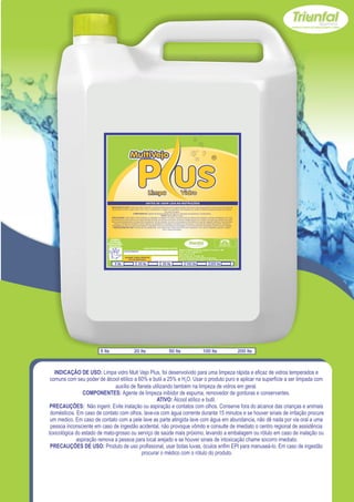 USE SEMPRE OS
                              EPI`s NECESSÁRIOS.                                                                                                        SAC
                            BOM PARA SUA EMPRESA,                                                                                                  (065) 3667-2351
                                                                                                                                                   (065) 9952-2027
                              MELHOR PARA VOCÊ.
                                                                          www.triunfalquimica.com.br
                                                                                                       Batista e Batista de Souza Indústria e Comércio - ME
                                                    LOTE DO PRODUTO                                    CNPJ - 07.221.788/0001-05
                                                                                                       End. Rua 22, N° 50
                                                                                                       Bairro Pedra 90 - Cuiabá - MT
                                                     VALIDADE: 3 ANOS A PARTIR DA                      Produto Notificado pela Vigilância Sanitária
                                                         DATA DE FABRICAÇÃO:
                                                                                                       Químico Responsável: Paulo C. F. Silva CRQ16.400.188 XVI Região

                                     5 lts                          20 lts              50 lts                100 lts                    200 lts




                        5 lts                                  20 lts                        50 lts                             100 lts                                  200 lts



   INDICAÇÃO DE USO: Limpa vidro Mult Vejo Plus, foi desenvolvido para uma limpeza rápida e eficaz de vidros temperados e
 comuns com seu poder de álcool etílico a 60% e butil a 25% e H2O. Usar o produto puro e aplicar na superfície a ser limpada com
                               auxílio de flanela utilizando também na limpeza de vidros em geral.
                COMPONENTES: Agente de limpeza inibidor de espuma, removedor de gorduras e conservantes.
                                                    ATIVO: Álcool etílico e butil.
 PRECAUÇÕES: Não ingerir. Evite inalação ou aspiração e contatos com olhos. Conserve fora do alcance das crianças e animais
 domésticos. Em caso de contato com olhos, lave-os com água corrente durante 15 minutos e se houver sinais de irritação procure
 um medico. Em caso de contato com a pele lave as parte atingida lave com água em abundancia, não dê nada por via oral a uma
 pessoa inconsciente em caso de ingestão acidental, não provoque vômito e consulte de imediato o centro regional de assistência
toxicológica do estado de mato-grosso ou serviço de saúde mais próximo, levando a embalagem ou rótulo em caso de inalação ou
             aspiração remova a pessoa para local arejado e se houver sinais de intoxicação chame socorro imediato.
 PRECAUÇÕES DE USO: Produto de uso profissional, usar botas luvas, óculos enfim EPI para manuseá-lo. Em caso de ingestão
                                             procurar o médico com o rótulo do produto.
 