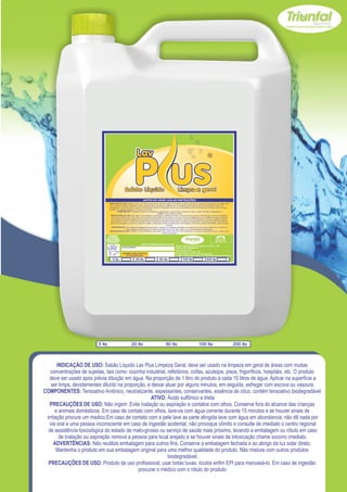 Z


                                    INDICAÇÃO DE USO: Sabão Líquido Lav Plus Limpeza Geral, deve ser usado na limpeza em geral de áreas com muitas concentrações de sujeitas, tais
                                    como: cozinha industrial, refeitórios, coifas, azuleijos, pisos, frigoríficos, hospitáis, etc. O produto deve ser usado após prévia diluição em água. Na
                                    proporção de 1 litro do produto a cada 15 litros de água. Aplicar na superfície a ser limpa, devidamentes diluído na proporção, e deixar atuar por alguns
                                    minutos, em seguida, esfregar com escova ou vasoura.
                                              COMPONENTES: Tensoativo Aniônico, neutralizante, espessantes, conservantes, essência de côco, contém tensoativo biodegradável
                                                                                                       ATIVO: Ácido sulfônico e trieta
                                      PRECAUÇÕES DE USO: Não ingerir. Evite inalação ou aspiração e contatos com olhos. Conserve fora do alcance das crianças e animais domésticos.
                                       Em caso de contato com olhos, lave-os com água corrente durante 15 minutos e se houver sinais de irritação procure um medico.Em caso de contato
                                       com a pele lave as parte atingida lave com água em abundancia, não dê nada por via oral a uma pessoa inconsciente em caso de ingestão acidental,
                                      não provoque vômito e consulte de imediato o centro regional de assistência toxicológica do estado de mato-grosso ou serviço de saúde mais próximo,
                                     levando a embalagem ou rótulo em caso de inalação ou aspiração remova a pessoa para local arejado e se houver sinais de intoxicação chame socorro
                                                                                                                    imediato.
                                       ADVERTÊNCIAS: Não reutilize embalagem para outros fins. Conserve a embalagem fechada e ao abrigo da luz solar direto. Mantenha o produto em
                                                         sua embalagem original para uma melhor qualidade do produto. Não misture com outros produtos biodegradável.
                                    PRECAUÇÕES DE USO: Produto de uso profissional, usar botas luvas, óculos enfim EPI para manuseá-lo. Em caso de ingestão procurar o médico com
                                                                                                              o rótulo do produto.
                                   USE SEMPRE OS
                                 EPI`s NECESSÁRIOS.                                                                                                                             SAC
                               BOM PARA SUA EMPRESA,                                                                                                                       (065) 3667-2351
                                                                                                                                                                           (065) 9952-2027
                                 MELHOR PARA VOCÊ.
                                                                             www.triunfalquimica.com.br
                                                                                                                        Batista e Batista de Souza Indústria e Comércio - ME
                                                       LOTE DO PRODUTO                                                  CNPJ - 07.221.788/0001-05
                                                                                                                        End. Rua 22, N° 50
                                                                                                                        Bairro Pedra 90 - Cuiabá - MT
                                                        VALIDADE: 3 ANOS A PARTIR DA                                    Produto Notificado pela Vigilância Sanitária
                                                            DATA DE FABRICAÇÃO:
                                                                                                                        Químico Responsável: Paulo C. F. Silva CRQ16.400.188 XVI Região

                                        5 lts                          20 lts                       50 lts                       100 lts                        200 lts




                           5 lts                                  20 lts                                   50 lts                                     100 lts                                   200 lts



       INDICAÇÃO DE USO: Sabão Líquido Lav Plus Limpeza Geral, deve ser usado na limpeza em geral de áreas com muitas
   concentrações de sujeitas, tais como: cozinha industrial, refeitórios, coifas, azuleijos, pisos, frigoríficos, hospitáis, etc. O produto
   deve ser usado após prévia diluição em água. Na proporção de 1 litro do produto a cada 15 litros de água. Aplicar na superfície a
    ser limpa, devidamentes diluído na proporção, e deixar atuar por alguns minutos, em seguida, esfregar com escova ou vasoura.
COMPONENTES: Tensoativo Aniônico, neutralizante, espessantes, conservantes, essência de côco, contém tensoativo biodegradável
                                                    ATIVO: Ácido sulfônico e trieta
   PRECAUÇÕES DE USO: Não ingerir. Evite inalação ou aspiração e contatos com olhos. Conserve fora do alcance das crianças
      e animais domésticos. Em caso de contato com olhos, lave-os com água corrente durante 15 minutos e se houver sinais de
 irritação procure um medico.Em caso de contato com a pele lave as parte atingida lave com água em abundancia, não dê nada por
   via oral a uma pessoa inconsciente em caso de ingestão acidental, não provoque vômito e consulte de imediato o centro regional
  de assistência toxicológica do estado de mato-grosso ou serviço de saúde mais próximo, levando a embalagem ou rótulo em caso
        de inalação ou aspiração remova a pessoa para local arejado e se houver sinais de intoxicação chame socorro imediato.
     ADVERTÊNCIAS: Não reutilize embalagem para outros fins. Conserve a embalagem fechada e ao abrigo da luz solar direto.
       Mantenha o produto em sua embalagem original para uma melhor qualidade do produto. Não misture com outros produtos
                                                             biodegradável.
  PRECAUÇÕES DE USO: Produto de uso profissional, usar botas luvas, óculos enfim EPI para manuseá-lo. Em caso de ingestão
                                             procurar o médico com o rótulo do produto.
 