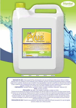 Incolor
                                   INDICAÇÃO DE USO: A Cera Líquida Poli Plus anti-derapante é uma cera resinada que confere ao piso, brilho de molhado deixando como novo.
                               Moderna e rica em dispersão acrílico metalizado, que forma uma película transparente protetora e resistente a água morna e aranhões, deixará sua casa
                                                                ou escritório muito mais agradável. Limpe bem a superfície com ultra jat's limpa cerâmica.
                                E após a superfície estar completamente seca utilize a cera Poli Plus anti-derapante com pano espalhando sobre a face do piso e aguardar a secagem
                                                                          por 10 minutos para uma melhor qualidade passar ao piso 3x (vezes).
                                                   COMPONENTES: Carnaúba, Parafina, querosene, nivelador, emulgador, umectante, conservante , essência e H2O
                                                                                              ATIVO: carnaúba, querosene.
                                                                     PRECAUÇÕES: Não ingerir. Evite inalação ou aspiração e contatos com olhos.
                                   Conserve fora do alcance das crianças e animais domésticos. Em caso de contato com olhos, lave-os com água corrente durante 15 minutos e se
                               houver sinais de irritação procure um medico. Em caso de contato com a pele lave as parte atingida lave com água com abundancia, não dê nada por via
                                     oral a uma pessoa inconsciente em caso de ingestão acidental, não provoque vômito e consulte de imediato o centro regional de assistência
                                toxicológica do estado de mato-grosso ou serviço de saúde mais próximo, levando a embalagem ou rótulo em caso de inalação ou aspiração remova a
                                                                  pessoa para local arejado e se houver sinais de intoxicação chame socorro imediato.
                               PRECAUÇÕES DE USO: Produto de uso profissional, usar botas luvas, óculos enfim EPI para manuseá-lo. Em caso de ingestão procurar o médico com
                                                                                                   o rótulo do produto.

                              USE SEMPRE OS
                            EPI`s NECESSÁRIOS.                                                                                                                         SAC
                          BOM PARA SUA EMPRESA,                                                                                                                   (065) 3667-2351
                                                                                                                                                                  (065) 9952-2027
                            MELHOR PARA VOCÊ.
                                                                        www.triunfalquimica.com.br
                                                                                                                 Batista e Batista de Souza Indústria e Comércio - ME
                                                  LOTE DO PRODUTO                                                CNPJ - 07.221.788/0001-05
                                                                                                                 End. Rua 22, N° 50
                                                                                                                 Bairro Pedra 90 - Cuiabá - MT
                                                   VALIDADE: 3 ANOS A PARTIR DA                                  Produto Notificado pela Vigilância Sanitária
                                                       DATA DE FABRICAÇÃO:                                       Químico Responsável: Paulo C. F. Silva CRQ16.400.188 XVI Região

                                   5 lts                          20 lts                     50 lts                      100 lts                       200 lts




                       5 lts                                  20 lts                                  50 lts                                   100 lts                                 200 lts



      INDICAÇÃO DE USO: A Cera Líquida Poli Plus anti-derapante é uma cera resinada que confere ao piso, brilho de molhado
  deixando como novo. Moderna e rica em dispersão acrílico metalizado, que forma uma película transparente protetora e resistente
a água morna e aranhões, deixará sua casa ou escritório muito mais agradável. Limpe bem a superfície com ultra jat's limpa cerâmica.
  E após a superfície estar completamente seca utilize a cera Poli Plus anti-derapante com pano espalhando sobre a face do piso e
                     aguardar a secagem por 10 minutos para uma melhor qualidade passar ao piso 3x (vezes).
          COMPONENTES: Carnaúba, Parafina, querosene, nivelador, emulgador, umectante, conservante , essência e H2O
                                                    ATIVO: carnaúba, querosene.
                           PRECAUÇÕES: Não ingerir. Evite inalação ou aspiração e contatos com olhos.
  Conserve fora do alcance das crianças e animais domésticos. Em caso de contato com olhos, lave-os com água corrente durante
 15 minutos e se houver sinais de irritação procure um medico. Em caso de contato com a pele lave as parte atingida lave com água
     com abundancia, não dê nada por via oral a uma pessoa inconsciente em caso de ingestão acidental, não provoque vômito e
   consulte de imediato o centro regional de assistência toxicológica do estado de mato-grosso ou serviço de saúde mais próximo,
     levando a embalagem ou rótulo em caso de inalação ou aspiração remova a pessoa para local arejado e se houver sinais de
                                                 intoxicação chame socorro imediato.
  PRECAUÇÕES DE USO: Produto de uso profissional, usar botas luvas, óculos enfim EPI para manuseá-lo. Em caso de ingestão
                                              procurar o médico com o rótulo do produto.
 