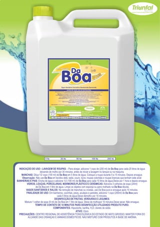 5 lts         20 lts          50 lts         100 lts        200 lts



  INDICAÇÃO DE USO - LAVAGEM DE ROUPAS: - Para alvejar, adicione 1 copo de (200 ml) de Da Boa para cada 20 litros de água
                       deixando de molho por 30 minutos, antes de iniciar a lavagem no tanque ou na máquina.
    MANCHAS: Dilua 1/2 copo (100 ml) de Da Boa em 5 litros de água. Coloque a roupa durante 5 a 15 minutos. Depois enxague.
     Observação: Não use Da Boa em tecidos delã, seda, couro, lycra, roupas coloridas e roupas brancas que tenham este sinal:
BANHEIRAS E PIAS: Encha de água e adicione 1/2 (100 ml) de Da Boa para cada 10 litros de água.Deixe por 1 hora e depois enxague.
         VIDROS, LOUÇAS, PORCELANAS, MÁRMORES,PLÁSTICO E CERÂMICAS: Adicione 3 colheres de sopa (24ml)
                  de Da Boa em 1 litro de água. Limpe os objetos com esponja ou pano molhado na Da Boa diluída.
        VASOS SANITÁRIOS E RALOS: Na remoção de manchas ou crostas, use Da Boa pura e enxague após 10 minutos.
        FINALIDADE DE USO: Em banheiros, cozinhas, pisos, azulejos e paredes, adicione 1 copo (200ml) de Da Boa para
                                         cada 5 litros de água.Deixe demolho por 10 minutos.
                                      DESINFECÇÃO DE FRUTAS, VERDURAS E LEGUMES:
       Misture 1 colher de sopa (8 ml) de Da Boa em 1 litro de água. Deixe de molhopor 10 minutos.Deixe secar. Não enxague.
                  TEMPO DE CONTATO DE 10 MINUTOS PARA DESINFECÇÃO UTILIZANDO PRODUTO PURO.
                                    COMPONENTES: Hipoclorito, barilha, H2O, cloreto de sódio.
                                                             ATIVO: Cloro
  PRECAUÇÕES: CENTRO REGIONAL DE ASSISTÊNCIA TOXICOLÓGICA DO ESTADO DE MATO GROSSO. MANTER FORA DO
          ALCANDE DAS CRIANÇAS E ANIMAIS DOMÉSTICOS. NÃO MISTURE COM PRODUTOS À BASE DE AMÔNIA.
 