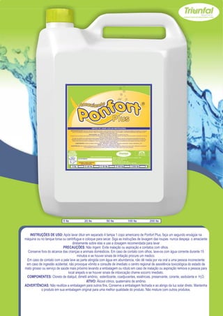 5 lts          20 lts          50 lts          100 lts         200 lts



   INSTRUÇÕES DE USO: Após lavar diluir em separado 4 tampa 1 copo americano de Ponfort Plus, faça um segundo enxágüe na
máquina ou no tanque torsa ou centrifugue e coloque para secar. Siga as instruções de lavagem das roupas nunca despeja o amaciante
                                  diretamente sobre elas e use a dosagem recomendada para lavar
                            PRECAUÇÕES: Não ingerir. Evite inalação ou aspiração e contatos com olhos.
  Conserve fora do alcance das crianças e animais domésticos. Em caso de contato com olhos, lave-os com água corrente durante 15
                                      minutos e se houver sinais de irritação procure um medico.
 Em caso de contato com a pele lave as parte atingida com água em abundancia, não dê nada por via oral a uma pessoa inconsciente
 em caso de ingestão acidental, não provoque vômito e consulte de imediato o centro regional de assistência toxicológica do estado de
mato grosso ou serviço de saúde mais próximo levando a embalagem ou rótulo em caso de inalação ou aspiração remova a pessoa para
                               local arejado e se houver sinais de intoxicação chame socorro imediato.
 COMPONENTES: Cloreto de dialquil, dimetil amônio, esterilizante, coadjuvantes, essências, preservante, corante, asidulante e H2O.
                                             ATIVO: Álcool cítrico, quaternário de amônio.
ADVERTÊNCIAS: Não reutilize a embalagem para outros fins. Conserve a embalagem fechada e ao abrigo da luz solar direto. Mantenha
           o produto em sua embalagem original para uma melhor qualidade do produto. Não misture com outros produtos.
 