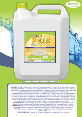 Clean
                                                                                                                                            Neutro




                                 USE SEMPRE OS
                               EPI`s NECESSÁRIOS.                                                                                                        SAC
                             BOM PARA SUA EMPRESA,                                                                                                  (065) 3667-2351
                                                                                                                                                    (065) 9952-2027
                               MELHOR PARA VOCÊ.
                                                                           www.triunfalquimica.com.br
                                                                                                        Batista e Batista de Souza Indústria e Comércio - ME
                                                     LOTE DO PRODUTO                                    CNPJ - 07.221.788/0001-05
                                                                                                        End. Rua 22, N° 50
                                                                                                        Bairro Pedra 90 - Cuiabá - MT
                                                      VALIDADE: 3 ANOS A PARTIR DA                      Produto Notificado pela Vigilância Sanitária
                                                          DATA DE FABRICAÇÃO:
                                                                                                        Químico Responsável: Paulo C. F. Silva CRQ16.400.188 XVI Região

                                      5 lts                          20 lts              50 lts                100 lts                    200 lts




                          5 lts                                  20 lts                        50 lts                             100 lts                                 200 lts




 INDICAÇÃO DE USO: Para lavar louças e talheres molhe uma esponja na água e em seguida aplique neutro plus para limpeza em
  geral aplique o detergente numa vasilha com água. Detergente Neutro Plus deve ser usado na limpeza geral. De áreas com muitas
concentrações de gorduras tais como cozinha industrial, refeitórios, coifas, azulejos, pisos frigoríficos e etc. O produto deve ser usado
               após a breve diluição em água na proporção de uma parte para (10) dez partes iguais para limpeza geral.
   PRECAUÇÕES: Não ingerir. Evite inalação ou aspiração e contatos com olhos. Conserve fora do alcance das crianças e animais
  domésticos. Em caso de contato com olhos, lave-os com água corrente durante 15 minutos e se houver sinais de irritação procure
  um médico. Em caso de contato com a pele lave as parte atingida lave com água em abundância, não dê nada por via oral a uma
   pessoa inconsciente em caso de ingestão acidental, não provoque vômito e consulte de imediato o centro regional de assistência
  toxicológica do estado de mato-grosso ou serviço de saúde mais próximo, levando a embalagem ou rótulo em caso de inalação ou
               aspiração remova a pessoa para local arejado e se houver sinais de intoxicação chame socorro imediato.
     ADVERTÊNCIAS: Não reutilize embalagem para outros fins. Conserve a embalagem fechada e ao abrigo da luz solar direto.
      Mantenha o produto em sua embalagem original para uma melhor qualidade do produto. Não misture com outros produtos.
   COMPONENTES: Linear alquil benzeno sulfonato de sódio contem tensoativo biodegradável, tensoativos aniônico,coadjuvante,
       sequestrante conservante, espessante , corante , essência tensoativo não- iônico, conservante, corante, fragrância; H2O.
        ATIVO: 0,50% de cloreto de dialquil, dimetil, amônio/cloreto de alquil, dimetil, bensil, amônio e 0,35% de cloreto desetil,
                                                           dimetil e amônio.
              PRECAUÇÕES DE USO: Produto de uso profissional, usar botas luvas, óculos enfim EPI para manuseá-lo.
 