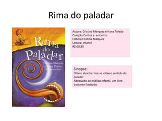 Rima do paladarAutora: Cristina Marquez e Nana ToledoColeção:Cantos e  encantosEditora:Cristina MarquezLeitura: InfantilR$:00,80Sinopse:O livro aborda rimas e sobre o sentido do paladar.Adequado ao público infantil, um livro bastante ilustrado.