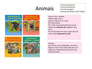 AnimaisAnimais da fazendaAnimais domésticosAnimais selvagemAnimais do bosque e dos camposAutora: Yves  VerbeekEditora:Todo o livroLeitura: Infantil (e a 9 anos)R$:7,00 unitárioR$: 12,00 comprando dois livros (você obteve um desconto de 1 real em cada livro)R$: 16,50 (cada livro teve o valor de 5,50 reais, tendo desconto de 1,50)Sinopse:Se trata de uma enciclopédia, com fotos figuras e mais! Você ainda pode fazer um pequeno e rápido teste para testar seus conhecimentos.