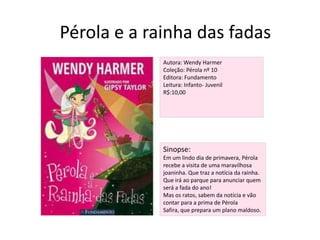 Pérola e a rainha das fadasAutora: Wendy HarmerColeção: Pérola nº 10Editora: FundamentoLeitura: Infanto- JuvenilR$:10,00Sinopse:Em um lindo dia de primavera, Pérola recebe a visita de uma maravilhosa joaninha. Que traz a notícia da rainha. Que irá ao parque para anunciar quem será a fada do ano!Mas os ratos, sabem da notícia e vão contar para a prima de Pérola Safira, que prepara um plano maldoso.