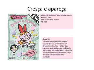 Cresça e apareça Autora: E. S Mooney Amy Keating RogersEditora: TipoLeitura: Infanto- JuvenilR$:3,50Sinopse:Florzinha dá um banho quando o assunto é a luta contra o mal em Townsville. Afinal ela é a líder das meninas super poderosas. Então para que precisa das irmãs? Bem...talvez ela não precise! Lindinha e Docinho têm a missão trazer a irmã de volta a realidade!