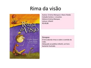 Rima da visãoAutora: Cristina Marquez e Nana ToledoColeção:Cantos e  encantosEditora:Cristina MarquezLeitura: InfantilR$:00,80Sinopse:O livro aborda rimas e sobre o sentido da visão. Adequado ao público infantil, um livro bastante ilustrado.