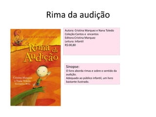 Rima da audiçãoAutora: Cristina Marquez e Nana ToledoColeção:Cantos e  encantosEditora:Cristina MarquezLeitura: InfantilR$:00,80Sinopse:O livro aborda rimas e sobre o sentido da audição. Adequado ao público infantil, um livro bastante ilustrado.