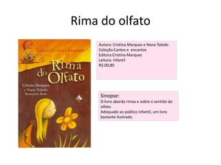 Rima do olfatoAutora: Cristina Marquez e Nana ToledoColeção:Cantos e  encantosEditora:Cristina MarquezLeitura: InfantilR$:00,80Sinopse:O livro aborda rimas e sobre o sentido do olfato. Adequado ao público infantil, um livro bastante ilustrado.