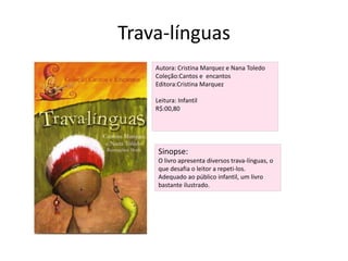 Trava-línguasAutora: Cristina Marquez e Nana ToledoColeção:Cantos e  encantosEditora:Cristina MarquezLeitura: InfantilR$:00,80Sinopse:O livro apresenta diversos trava-línguas, o que desafia o leitor a repeti-los.Adequado ao público infantil, um livro bastante ilustrado.