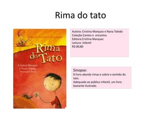 Rima do tatoAutora: Cristina Marquez e Nana ToledoColeção:Cantos e  encantosEditora:Cristina MarquezLeitura: InfantilR$:00,80Sinopse:O livro aborda rimas e sobre o sentido do tato.Adequado ao público infantil, um livro bastante ilustrado.