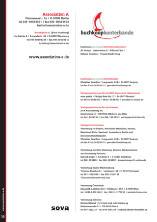 Assoziation A
Gneisenaustr. 2a | D-10961 Berlin
tel 030 - 69 58 29 71 | fax 030 - 69 58 29 73
berlin@assoziation-a.de
Assoziation A [Büro Hamburg]
c/o Brücke 4 | Amandastr. 60 | D-20357 Hamburg
tel 040-80 60 92 08 | fax 040-80 60 92 15
hamburg@assoziation-a.de
buchkoopkonterbandeVertriebskooperative
A1 Verlag | Assoziation A | Edition Fünf |

www.assoziation-a.de

Edition Nautilus | Transit Buchverlag

buchkoopkonterbandeVertriebsbüro
Christian Geschke | Luppenstr. 24 b | D-04177 Leipzig
tel/fax 0341 - 26 30 80 33 | geschke@buchkoop.de
Verlagsauslieferung für die BRD, Österreich, Niederlande
sova gmbh | Philipp-Reis-Str. 17 | D-63477 Maintal
tel 06181 - 90 88 07 2 | 06181 - 90 88 07 3 | sovaffm@t-online.de
Verlagsauslieferung für die Schweiz
AVA Auslieferung AG
Centralweg 16 | CH-8910 Affoltern am Albis
tel 044 - 7 62 42 50 | fax 044 - 7 62 42 10 | verlagsservice@ava.ch

VerlagsvertreterInnen
Vertretung für Bayern, Nordrhein-Westfalen, Hessen,
Rheinland-Pfalz, Saarland, Luxemburg, Berlin und
die neuen Bundesländer:
Christian Geschke | Luppenstr. 24 b | D-04177 Leipzig
tel/fax 0341 - 26 30 80 33 | geschke@buchkoop.de
Vertretung Nord für Hamburg, Bremen, Niedersachsen
und Schleswig-Holstein:
Konrad Singer | Am Stein 1 | D-22337 Hamburg
tel 040 - 59 82 26 | fax 040 - 50 53 02 | konrad.singer@t-online.de
Vertretung Baden-Württemberg:
Tilmann Eberhardt | Ludwigstr. 93 | D-70197 Stuttgart
tel 0711- 615 28 20 | fax 0711- 615 31 01
TilmannEberhardt@aol.com

Vertretung Österreich:
www.assoziation-a.de

Elisabeth Anintah-Hirt | Türkenstr. 29/7 | A-1090 Wien

16

tel.: 0043-1-319 18 42 | fax: 0043-1-317 38 10 | anintah@msn.com
Vertretung Schweiz:
Richard Bhend | b+i buch und information ag
Hofackerstraße 13 | CH-8032 Zürich
tel 044-4221217 | fax 044-3814310 | richard.bhend@buchinfo.ch
SOVAPartnerschaft.sw.indd 1

31.03.2008 15:24:45 Uhr

 