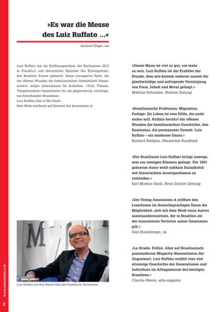 »Es war die Messe
des Luiz Ruffato …«
Gerhard Dilger, taz

Luiz Ruffato hat als Eröffnungsredner der Buchmesse 2013

»Dieser Mann ist viel zu gut, um wahr

in Frankfurt und literarischer Sprecher des Ehrengastlan-

zu sein. Luiz Ruffato ist der Erzähler der

des Brasilien Furore gemacht. Seine couragierte Rede, die

Stunde, dem wie keinem anderen zurzeit die

die offenen Wunden der brasilianischen Gesellschaft thema-

glaubwürdige und aufregende Vereinigung

tisierte, sorgte international für Aufsehen. »Titel, Thesen,

von Form, Inhalt und Moral gelingt.«

Tempe­ amente« bezeichnete ihn als gegenwärtig »wichtigsr
ten Schriftsteller Brasiliens«.

Mathias Schnitzler, Berliner Zeitung

Luiz Ruffato lebt in São Paulo.
Sein Werk erscheint auf Deutsch bei Assoziation A.

»Brasilianische Proletarier, Migranten,
Farbige: Ihr Leben ist eine Hölle, die nicht
enden will. Ruffato berührt die offenen
Wunden der brasilianischen Geschichte, den
Rassismus, die permanente Gewalt. Luiz
Ruffato – ein moderner Dante.«
Ruthard Stäblein, Hessischer Rundfunk

»Der Brasilianer Luiz Ruffato bringt zuwege,
was nur wenigen Könnern gelingt: Der 1961
geborene Autor weiß radikale Sozialkritik
mit literarischem Avantgardismus zu
verbinden.«
Karl-Markus Gauß, Neue Zürcher Zeitung

»Der Verlag Assoziation A eröffnet den
LeserInnen im deutschsprachigen Raum die
Möglichkeit, sich mit dem Werk eines Autors
auseinanderzusetzen, der in Brasilien als
der innovativste Vertreter seiner Generation
gilt.«
Gert Eisenbürger, ila

»La Strada. Fellini. Aber auf Brasilianisch:
postmoderner Megacity-Neorealismus der
www.assoziation-a.de

Gegenwart. Luiz Ruffato erzählt eine viel-

2

stimmige Geschichte der Generationen und
Individuen im Alltagsmorast des heutigen
Brasiliens.«
Claudia Wente, alba-magazin
Luiz Ruffato auf dem Blauen Sofa der Frankfurter Buchmesse

 