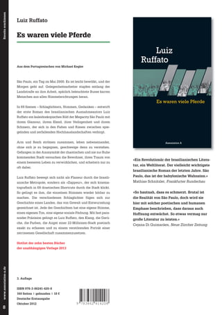 In 69 Shortcuts entwirft Luiz Ruffato ein
kaleidoskopisches Abbild der Megacity

Es waren viele Pferde

São Paulo. Mit fast paranoider Präzision gelingt

es dem Autor, das Elend und die Angst,

Assoziation A

Bereits erschienen

Luiz Ruffato

die Verlogenheit und den Schmerz, den Klang

Luiz
Ruffato

und die Farben der 22-Millionen-Stadt poetisch
exakt zu erfassen und zu dem verstörenden
Porträt einer zerrissenen Gesellschaft
zusammenzusetzen.

Aus dem Portugiesischen von Michael Kegler

São Paulo, ein Tag im Mai 2000. Es ist leicht bewölkt, und der
Morgen geht auf. Gelegenheitsarbeiter stapfen entlang der
Landstraße an ihre Arbeit, spärlich beleuchtete Busse karren

In 69 Szenen – Schlaglichtern, Stimmen, Gedanken – entwirft
der erste Roman des brasilianischen Ausnahmeautors Luiz
Ruffato ein kaleidoskopisches Bild der Megacity São Paulo mit
ihrem Glamour, ihrem Elend, ihrer Verlogenheit und ihrem
Schmerz, der sich in den Falten und Rissen zwischen spiegelnden und zerfallenden Hochhauslandschaften verbirgt.
Arm und Reich strömen zusammen, leben nebeneinander,
ISBN 978-3-86241-420-8

Luiz Ruffato
Es waren viele Pferde

Menschen aus allen Himmelsrichtungen heran.

Es waren viele Pferde

Assoziation A

ohne sich je zu begegnen, geschweige denn zu verstehen.
Gefangen in der Anonymität der chaotischen und nie zur Ruhe
kommenden Stadt versuchen die Bewohner, ihren Traum von
einem besseren Leben zu verwirklichen, und scheitern nur zu
oft dabei.

»Ein Revolutionär der brasilianischen Literatur, ein Weltliterat. Der vielleicht wichtigste
brasilianische Roman der letzten Jahre. São

Luiz Ruffato bewegt sich nicht als Flaneur durch die brasilianische Metropole, sondern als »Zappeur«, der sich kinema-

Paulo, das ist der babylonische Wahnsinn.«
Mathias Schnitzler, Frankfurter Rundschau

tografi sch in 69 drastischen Shortcuts durch die Stadt klickt.
So gelingt es ihm, die einzelnen Stimmen wieder hörbar zu

»So hautnah, dass es schmerzt. Brutal ist

machen. Die verschiedenen Schlaglichter fügen sich zur

die Realität von São Paulo, doch wird sie

Geschichte eines Landes, das von Gewalt und Entwurzelung

hier mit solcher poetischen und humanen

gezeichnet ist. Jede der Geschichten hat eine eigene Stimme,

Emphase beschrieben, dass daraus auch

einen eigenen Ton, eine eigene soziale Färbung. Mit fast para-

Hoffnung entwächst. So etwas vermag nur

noider Präzision gelingt es Luiz Ruffato, den Klang, die Gerüche, die Farben, die Angst einer 22-Millionen-Stadt poetisch
exakt zu erfassen und zu einem verstörenden Porträt einer
zerrissenen Gesellschaft zusammenzusetzen.
Hotlist der zehn besten Bücher

www.assoziation-a.de

der unabhängigen Verlage 2013

8

3. Auﬂage
ISBN 978-3-86241-420-8
160 Seiten | gebunden | 18 €
Deutsche Erstausgabe
Oktober 2012

9 783862 414208

große Literatur zu leisten.«
Cejana Di Guimarães, Neue Zürcher Zeitung

 