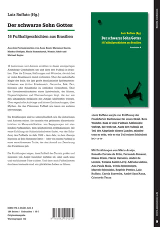 Bereits erschienen

»Den Ball aufzunehmen, wo immer er sich gerade
befindet, die Simultanität, Spieler, die überall sein
können, die kollektive Improvisation, das ist purer
Jazz. Die kollektive Improvisation ist purer Jazz. Und
Rep hinter dem Jazz her. Fußball, Musik, Literatur, alles dasselbe. Eine irre, zen-buddhistische
Partie.«

Der schwarze Sohn Gottes
16 Fußballgeschichten aus Brasilien

Assoziation A

Luiz Ruffato (Hg.)

Luiz Ruffato (Hg.)

Der schwarze Sohn Gottes

16 Autorinnen und Autoren erzählen in dieser einzigartigen Anthologie Geschichten um und über
den Fußball in Brasilien.

16 Fußballgeschichten aus Brasilien
Assoziation A

Aus dem Portugiesischen von Anne Essel, Marianne Gareis,

16 Autorinnen und Autoren erzählen in dieser einzigartigen
Anthologie Geschichten um und über den Fußball in Brasilien. Über die Träume, Hoffnungen und Wünsche, die sich bei
so vielen Brasilianern damit verbinden. Über die zauberhafte
Magie des Balls, die ihm große brasilianische Spielerpersön-

Der schwarze Sohn Gottes

Michael Kegler

16 Fußballgeschichten aus Brasilien

Markus Hediger, Maria Hummitzsch, Wanda Jakob und

Sócrates oder Ronaldinho zu entlocken vermochten. Über
die Unvorhersehbarkeiten eines Spielverlaufs, der Härten,
Ungerechtigkeiten und Überraschungen birgt, die nur von
den alltäglichen Strapazen des Alltags übertroffen werden.
ISBN 978-3-86241-428-4

Über sagenhafte Aufstiege und bittere Enttäuschungen, über

Luiz Ruffato (Hg.)

lich keiten wie Arthur Friedenreich, Garrincha, Pelé, Zico,

Mythen, die das Phänomen Fußball wie kaum ein anderes
hervorbringt.
Die Erzählungen sind so unterschiedlich wie die Autorinnen
und Autoren selbst. Sie handeln von geheimen Mauerdurchbrüchen im Maracanã-Stadion, von Begegnungen mit sterbenden Fußballstars, dem gescheiterten Drittligaspieler, der

»Luiz Ruffato sorgte zur Eröffnung der
Frankfurter Buchmesse für einen Eklat. Kein
Wunder, dass er eine Fußball-Anthologie
vorlegt, die weh tut. Auch der Fußball ist

seine Erfüllung als Schlachthofarbeiter fi ndet, von der Erfi n-

Teil der Abgründe dieses Landes, mindes-

dung des Fußballs im Jahr 1969 – dem Jahr, in dem ›George

tens so sehr, wie er ein Teil seiner Schönheit

Harrison in Belo Horizonte lebte‹ – oder von einem Fußball in

ist.« n-tv

einer verschlossenen Truhe, der den Anstoß zur Zerstörung
des Paradieses gab.

Mit Erzählungen von Mário Araújo,
Die Erzählungen zeigen, dass Fußball das Terrain großer und
zuweilen von Angst besetzter Gefühle ist, aber auch leise
und einfühlsame Töne zulässt. Und dass auch Fußballnieten
durchaus imstande sind, ein glückliches Leben zu führen.

Ronaldo Correia de Brito, Fernando Bonassi,
Eliane Brum, Flávio Carneiro, André de
Leones, Tatiana Salem Levy, Adriana Lisboa,
Ana Paula Maia, Tércia Montenegro,
Marcelo Moutinho, Rogério Pereira, Luiz
Ruffato, Carola Saavedra, André Sant’Anna,

www.assoziation-a.de

Cristovão Tezza

ISBN 978-3-86241-428-4
184 Seiten | Gebunden | 16 €
Originalausgabe
Warengruppe 112

9 783862 414284

9
9

 