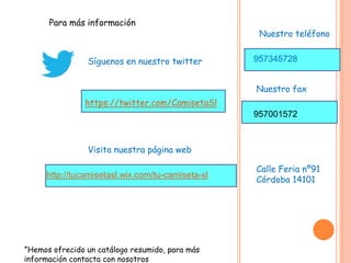 Para más información
Síguenos en nuestro twitter
Visita nuestra página web
https://twitter.com/CamisetaSl
http://tucamisetasl.wix.com/tu-camiseta-sl
*Hemos ofrecido un catálogo resumido, para más
información contacta con nosotros
Nuestro teléfono
957345728
Nuestro fax
957001572
Calle Feria nº91
Córdoba 14101
 