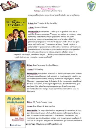 Mi Empresa: Librería “El Paraíso”
Empresa Simulada
Autoras: López Natalia y Correa Flavia
Fuente de la imagen del logo: http://sagacomic.blogspot.com.ar/
amigos del instituto, sus novios y las dificultades que se enfrentan.
Libro: Las Ventajas de Ser Invisible
Autor: Stephen Chboski.
Descripción: Charlie tiene 15 años y se ha quedado solo tras el
suicidio de su mejor amigo. Vive con sus padres, su popular y guapa
hermana y un hermano mayor que es una estrella del fútbol
americano y que está a punto de comenzar la universidad. Su
profesor de lengua está convencido de que Charlie posee una gran
capacidad intelectual. Tras conocer a Sam y Patrick empieza a
comprender lo que es ser un adolescente, y comienza un viaje hacia
la madurez que le llevará a recorrer caminos nuevos e inesperados.
Con ellos descubre nueva música, empieza a beber, fumar y
coquetear con drogas, cambia de amigos… ¡Hasta que se convierte en un joven de
verdad sin tener que renunciar a su personalidad!
Libro: Los Cuentos de Beedle el Bardo.
Autor: J.K Rowling.
Descripción: Los cuentos de Beedle el Bardo contienen cinco cuentos
de hadas muy diferentes, cada uno con su propio carácter mágico, que
deleitarán al lector con su humor y la emoción del peligro de muerte.
Muggles y magos por igual disfrutarán de los comentarios añadidos al
final de cada relato, escritos por el profesor Albus Dumbledore, que
cavila en ellos sobre las enseñanzas que nos dejan los cuentos,
revelando al mismo tiempo pizcas de información sobre la vida en
Hogwarts.
Libro: Mi Planta Naranja Lima.
Autor: José Mauro de Vasconcelos.
Descripción: De mayor Zezé quiere ser poeta y llevar corbata de lazo,
pero de momento es un niño brasileño de cinco años que se abre a la
vida. En su casa es un trasto que va de travesura en travesura y no
recibe más que reprimendas y tundas; en el colegio es un ángel con el
corazón de oro y una imaginación desbordante que tiene encandilado a
 