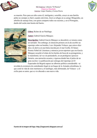 Mi Empresa: Librería “El Paraíso”
Empresa Simulada
Autoras: López Natalia y Correa Flavia
Fuente de la imagen del logo: http://sagacomic.blogspot.com.ar/
su maestra. Pero para un niño como él, inteligente y sensible, crecer en una familia
pobre no siempre es fácil; cuando está triste, Zezé se refugia en su amigo Minguinho, un
arbolito de naranja lima, con quien comparte todos sus secretos, y en el Portugués,
dueño del coche más bonito del barrio.
Libro: Relato de un Náufrago.
Autor: Gabriel García Márquez.
Descripción: Gabriel García Márquez se descubrió a sí mismo como
un narrador. Sin embargo, la intención primera era la de escribir un
reportaje sobre un hombre, Luis Alejandro Velasco, que estuvo diez
días a la deriva en una balsa mecida por el mar Caribe. El futuro
Premio Nobel de Literatura y entonces joven reportero que era García
Márquez escuchó el relato de los hechos de boca de su protagonista, y
lo transformó, tal vez sin pretenderlo, en un prodigioso ejercicio
literario, una narración escueta y vigorosa donde late el pulso de un
gran escritor. La publicación por entregas del reportaje en El
Espectador de Bogotá supuso un alboroto político considerable –se
revelaba la existencia de contrabando ilegal en un buque de la Armada colombiana, lo
que costó la vida de siete marineros y el naufragio, más afortunado, de Velasco– y el
exilio para su autor, que se vio abocado a una nueva vida.
 