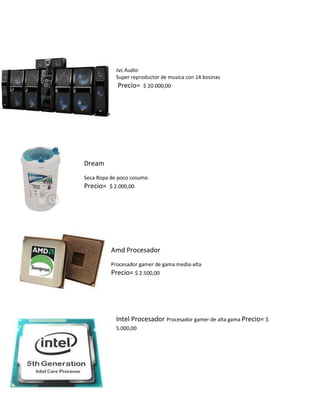 Jvc Audio 
Super reproductor de musica con 14 bosinas 
Precio= $ 20.000,00 
Dream 
Seca Ropa de poco cosumo 
Precio= $ 2.000,00 
Amd Procesador 
Procesador gamer de gama media-alta 
Precio= $ 2.500,00 
Intel Procesador Procesador gamer de alta gama Precio= $ 5.000,00 
 