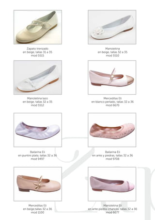 Zapatos 
Zapato trenzado 
en beige, tallas 31 a 35 
mod 5515 
Manoletina 
en beige, tallas 32 a 35 
mod 5510 
Manoletina lazo 
en beige, tallas 32 a 35 
mod 5512 
Merceditas Eli 
en blanco perlado, tallas 32 a 36 
mod 6670 
Bailarina Eli 
en puntini plata, tallas 32 a 36 
mod 9497 
Bailarina Eli 
en ante y piedras, tallas 32 a 36 
mod 9708 
Merceditas Eli 
en beige,tallas 32 a 36 
mod 1100 
Manoletina Eli 
en ante piedra-chanclo, tallas 32 a 36 
mod 6677 
 