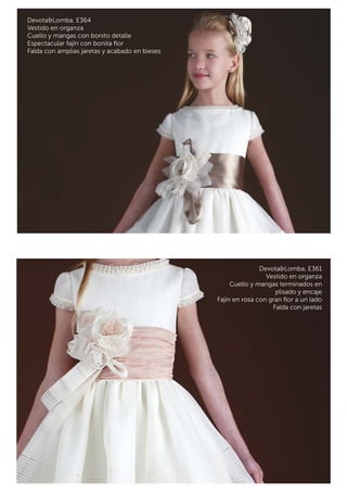 Devota&Lomba, E364 
Vestido en organza 
Cuello y mangas con bonito detalle 
Espectacular fajín con bonita flor 
Falda con amplias jaretas y acabado en bieses 
Devota&Lomba, E361 
Vestido en organza 
Cuello y mangas terminados en 
plisado y encaje 
Fajín en rosa con gran flor a un lado 
Falda con jaretas 
 