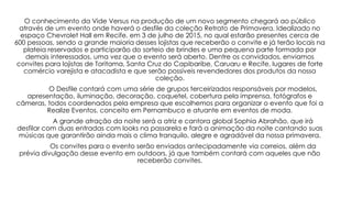 O conhecimento da Vide Versus na produção de um novo segmento chegará ao público
através de um evento onde haverá o desfile da coleção Retrato de Primavera. Idealizado no
espaço Chevrolet Hall em Recife, em 3 de julho de 2015, no qual estarão presentes cerca de
600 pessoas, sendo a grande maioria desses lojistas que receberão o convite e já terão locais na
plateia reservados e participarão do sorteio de brindes e uma pequena parte formada por
demais interessados, uma vez que o evento será aberto. Dentre os convidados, enviamos
convites para lojistas de Toritama, Santa Cruz do Capibaribe, Caruaru e Recife, lugares de forte
comércio varejista e atacadista e que serão possíveis revendedores dos produtos da nossa
coleção.
O Desfile contará com uma série de grupos terceirizados responsáveis por modelos,
apresentação, iluminação, decoração, coquetel, cobertura pela imprensa, fotógrafos e
câmeras, todos coordenados pela empresa que escolhemos para organizar o evento que foi a
Realize Eventos, conceito em Pernambuco e atuante em eventos de moda.
A grande atração da noite será a atriz e cantora global Sophia Abrahão, que irá
desfilar com duas entradas com looks na passarela e fará a animação da noite cantando suas
músicas que garantirão ainda mais o clima tranquilo, alegre e agradável da nossa primavera.
Os convites para o evento serão enviados antecipadamente via correios, além da
prévia divulgação desse evento em outdoors, já que também contará com aqueles que não
receberão convites.
 