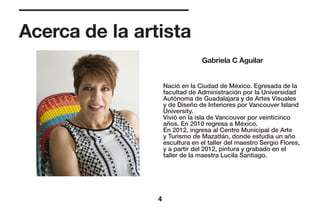 Acerca de la artista
Gabriela C Aguilar
4
Nació en la Ciudad de México. Egresada de la
facultad de Administración por la Universidad
Autónoma de Guadalajara y de Artes Visuales
y de Diseño de Interiores por Vancouver Island
University.
Vivió en la isla de Vancouver por veinticinco
años. En 2010 regresa a México.
En 2012, ingresa al Centro Municipal de Arte
y Turismo de Mazatlán, donde estudia un año
escultura en el taller del maestro Sergio Flores,
y a partir del 2012, pintura y grabado en el
taller de la maestra Lucila Santiago.
 