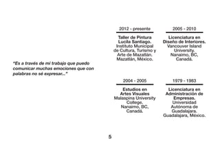 5
“Es a través de mi trabajo que puedo
comunicar muchas emociones que con
palabras no sé expresar...”
2012 - presente
Taller de Pintura
Lucila Santiago.
Instituto Municipal
de Cultura, Turismo y
Arte de Mazatlán.
Mazatlán, México.
2005 - 2010
Licenciatura en
Diseño de Interiores.
Vancouver Island
University.
Nanaimo, BC,
Canadá.
2004 - 2005
Estudios en
Artes Visuales
Malaspina University
College.
Nanaimo, BC,
Canadá.
1979 - 1983
Licenciatura en
Administración de
Empresas.
Universidad
Autónoma de
Guadalajara.
Guadalajara, México.
 