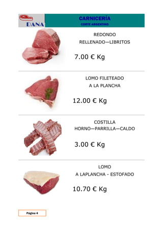 Página 4
LOMO
A LAPLANCHA - ESTOFADO
LOMO FILETEADO
A LA PLANCHA
REDONDO
RELLENADO—LIBRITOS
COSTILLA
HORNO—PARRILLA—CALDO
7.00 € Kg
12.00 € Kg
3.00 € Kg
10.70 € Kg
CARNICERÍA
CORTE ARGENTINO
 